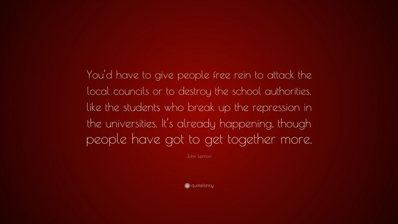 John Lennon Quote: “You’d have to give people free rein to attack the local councils or to destroy the school authorities, like the students who break up the repression in the universities. It’s already happening, though people have got to get together more.”