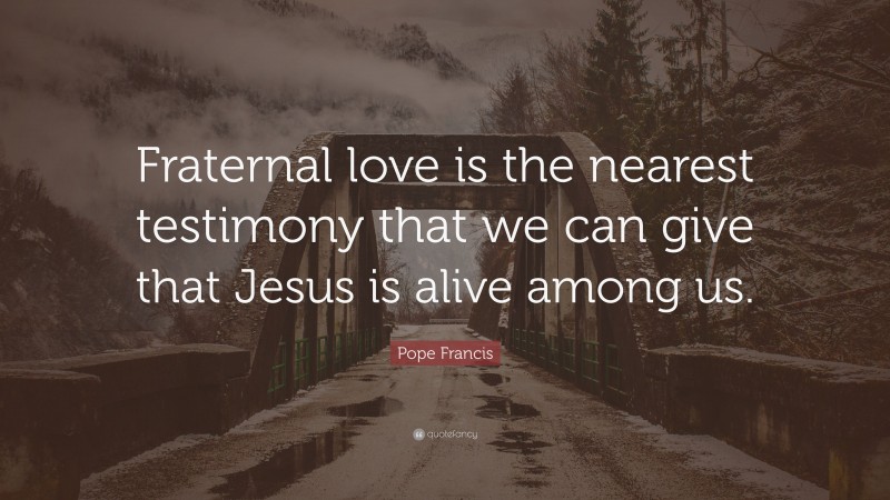Pope Francis Quote: “Fraternal love is the nearest testimony that we can give that Jesus is alive among us.”