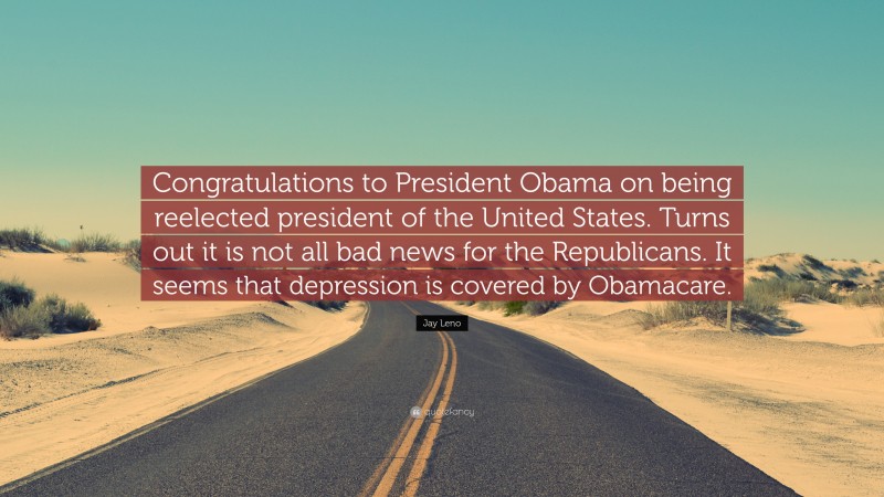 Jay Leno Quote: “Congratulations to President Obama on being reelected president of the United States. Turns out it is not all bad news for the Republicans. It seems that depression is covered by Obamacare.”
