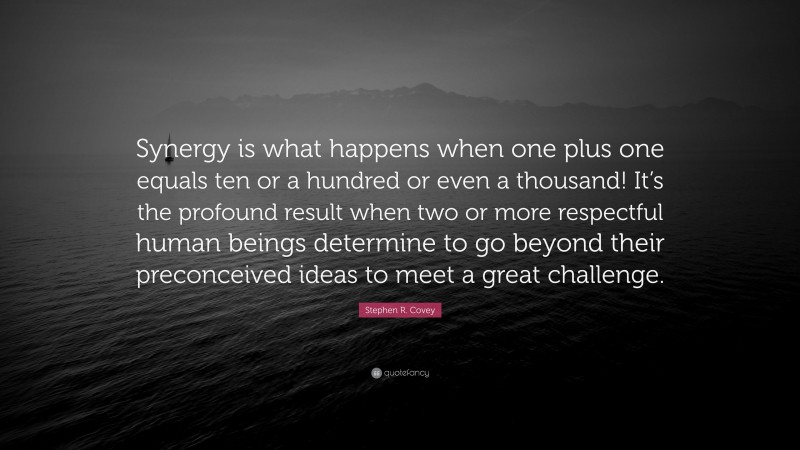 Stephen R. Covey Quote: “Synergy is what happens when one plus one equals ten or a hundred or even a thousand! It’s the profound result when two or more respectful human beings determine to go beyond their preconceived ideas to meet a great challenge.”