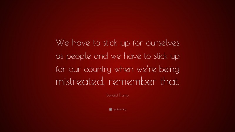 Donald Trump Quote: “We have to stick up for ourselves as people and we have to stick up for our country when we’re being mistreated, remember that.”
