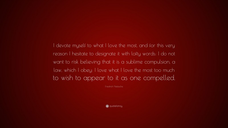 Friedrich Nietzsche Quote: “I devote myself to what I love the most, and for this very reason I hesitate to designate it with lofty words: I do not want to risk believing that it is a sublime compulsion, a law, which I obey: I love what I love the most too much to wish to appear to it as one compelled.”