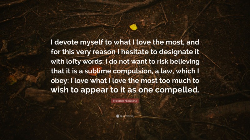 Friedrich Nietzsche Quote: “I devote myself to what I love the most, and for this very reason I hesitate to designate it with lofty words: I do not want to risk believing that it is a sublime compulsion, a law, which I obey: I love what I love the most too much to wish to appear to it as one compelled.”