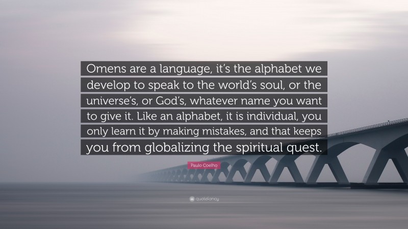Paulo Coelho Quote: “Omens are a language, it’s the alphabet we develop to speak to the world’s soul, or the universe’s, or God’s, whatever name you want to give it. Like an alphabet, it is individual, you only learn it by making mistakes, and that keeps you from globalizing the spiritual quest.”