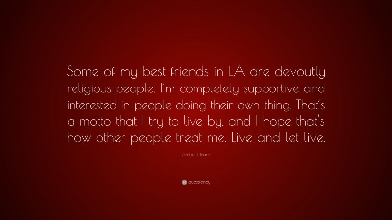Amber Heard Quote: “Some of my best friends in LA are devoutly religious people. I’m completely supportive and interested in people doing their own thing. That’s a motto that I try to live by, and I hope that’s how other people treat me. Live and let live.”