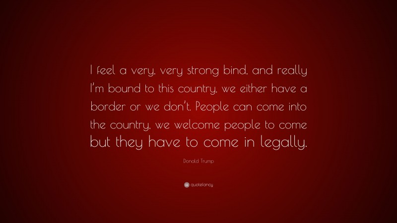 Donald Trump Quote: “I feel a very, very strong bind, and really I’m bound to this country, we either have a border or we don’t. People can come into the country, we welcome people to come but they have to come in legally.”