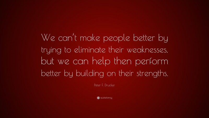 Peter F. Drucker Quote: “We can’t make people better by trying to eliminate their weaknesses, but we can help then perform better by building on their strengths.”