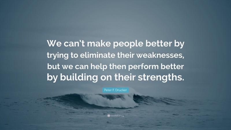 Peter F. Drucker Quote: “We can’t make people better by trying to eliminate their weaknesses, but we can help then perform better by building on their strengths.”