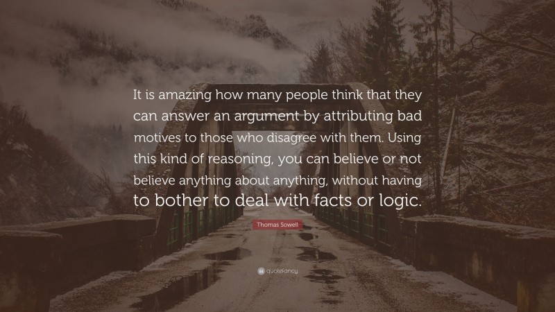 Thomas Sowell Quote: “It is amazing how many people think that they can answer an argument by attributing bad motives to those who disagree with them. Using this kind of reasoning, you can believe or not believe anything about anything, without having to bother to deal with facts or logic.”