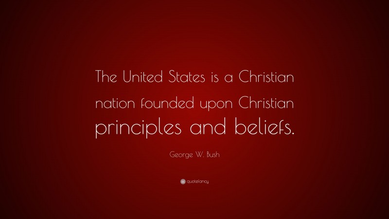 George W. Bush Quote: “The United States is a Christian nation founded upon Christian principles and beliefs.”