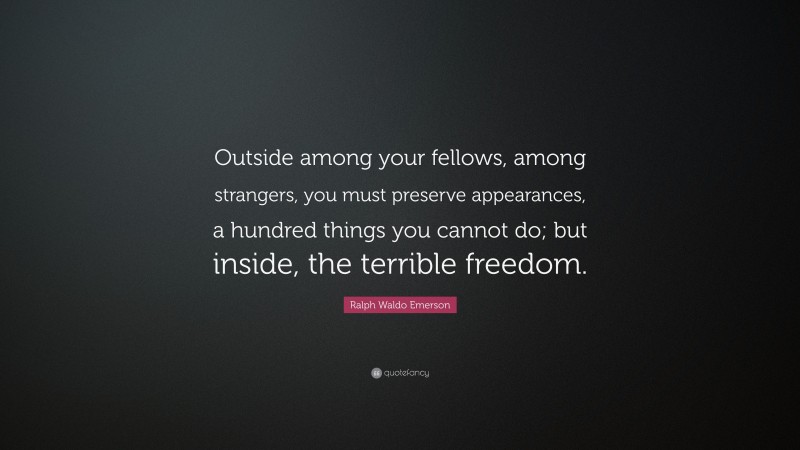Ralph Waldo Emerson Quote: “Outside among your fellows, among strangers, you must preserve appearances, a hundred things you cannot do; but inside, the terrible freedom.”