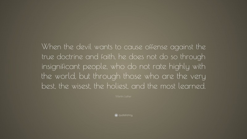Martin Luther Quote: “When the devil wants to cause offense against the true doctrine and faith, he does not do so through insignificant people, who do not rate highly with the world, but through those who are the very best, the wisest, the holiest, and the most learned.”