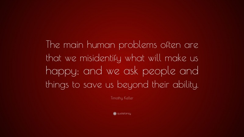 Timothy Keller Quote: “The main human problems often are that we misidentify what will make us happy; and we ask people and things to save us beyond their ability.”
