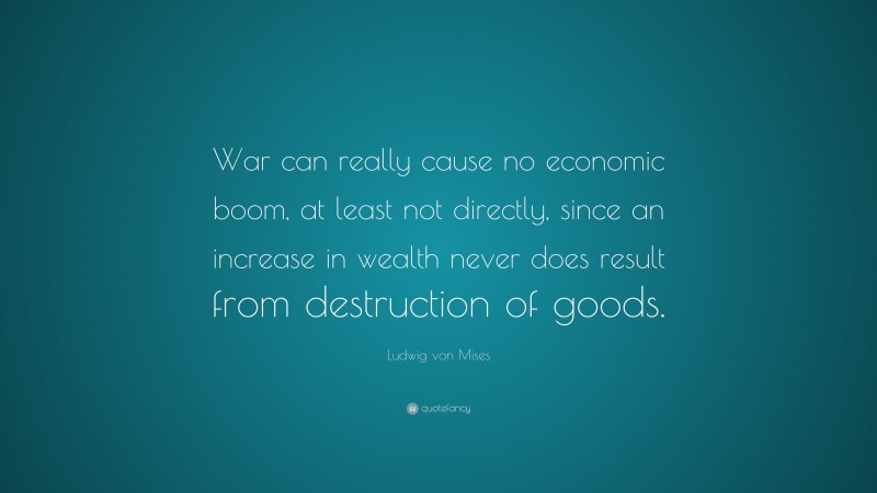 Ludwig von Mises Quote: “War can really cause no economic boom, at least not directly, since an increase in wealth never does result from destruction of goods.”