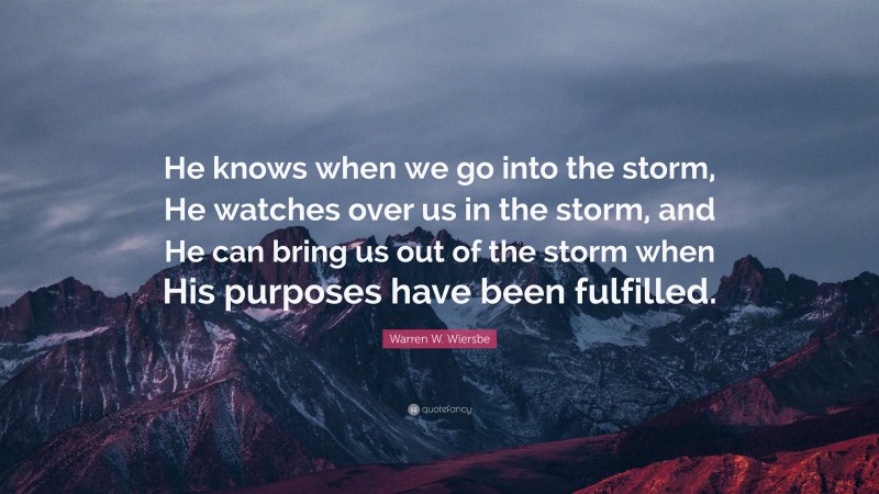 Warren W. Wiersbe Quote: “He knows when we go into the storm, He watches over us in the storm, and He can bring us out of the storm when His purposes have been fulfilled.”
