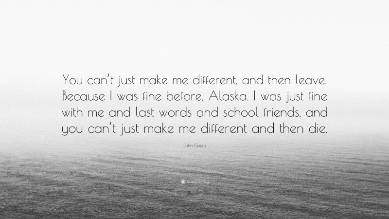 John Green Quote: “You can’t just make me different, and then leave. Because I was fine before, Alaska. I was just fine with me and last words and school friends, and you can’t just make me different and then die.”