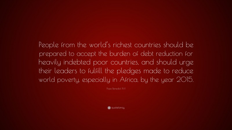 Pope Benedict XVI Quote: “People from the world’s richest countries should be prepared to accept the burden of debt reduction for heavily indebted poor countries, and should urge their leaders to fulfill the pledges made to reduce world poverty, especially in Africa, by the year 2015.”