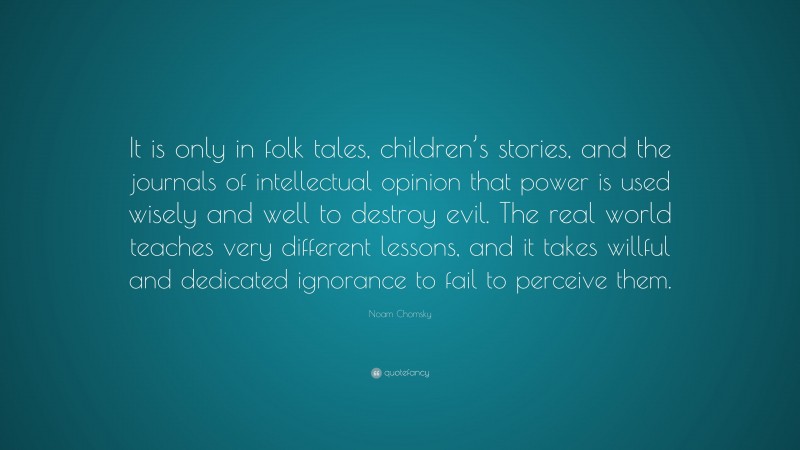 Noam Chomsky Quote: “It is only in folk tales, children’s stories, and the journals of intellectual opinion that power is used wisely and well to destroy evil. The real world teaches very different lessons, and it takes willful and dedicated ignorance to fail to perceive them.”