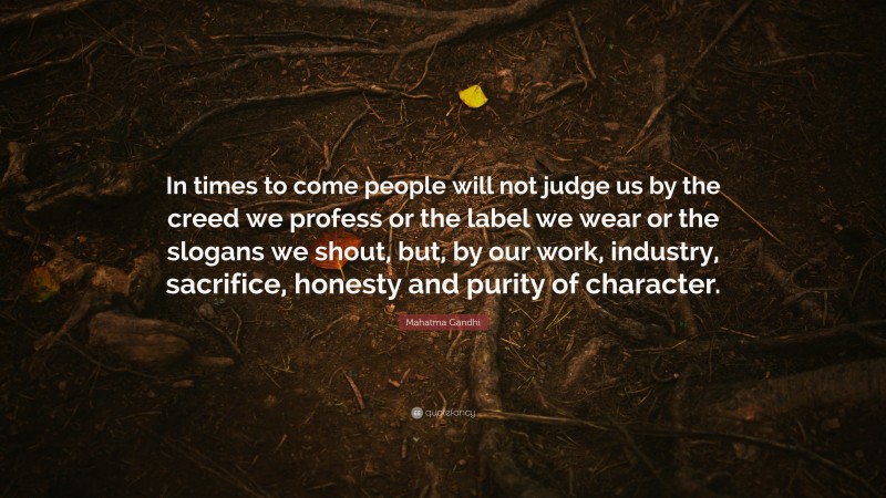 Mahatma Gandhi Quote: “In times to come people will not judge us by the creed we profess or the label we wear or the slogans we shout, but, by our work, industry, sacrifice, honesty and purity of character.”