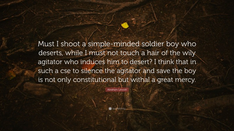 Abraham Lincoln Quote: “Must I shoot a simple-minded soldier boy who deserts, while I must not touch a hair of the wily agitator who induces him to desert? I think that in such a cse to silence the agitator and save the boy is not only constitutional but withal a great mercy.”