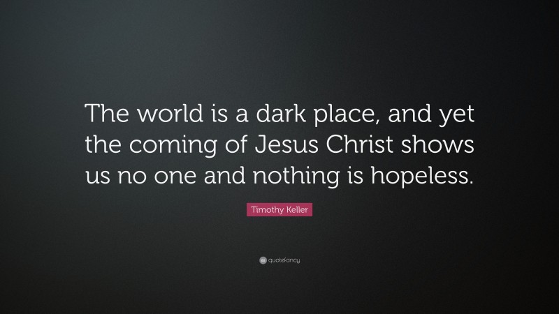 Timothy Keller Quote: “The world is a dark place, and yet the coming of Jesus Christ shows us no one and nothing is hopeless.”
