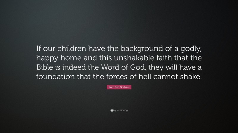 Ruth Bell Graham Quote: “If our children have the background of a godly, happy home and this unshakable faith that the Bible is indeed the Word of God, they will have a foundation that the forces of hell cannot shake.”