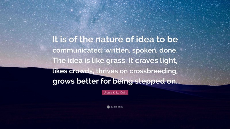 Ursula K. Le Guin Quote: “It is of the nature of idea to be communicated: written, spoken, done. The idea is like grass. It craves light, likes crowds, thrives on crossbreeding, grows better for being stepped on.”