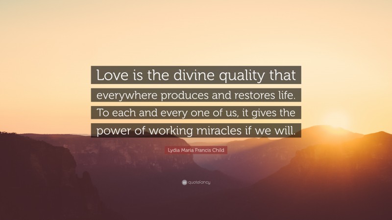 Lydia Maria Francis Child Quote: “Love is the divine quality that everywhere produces and restores life. To each and every one of us, it gives the power of working miracles if we will.”