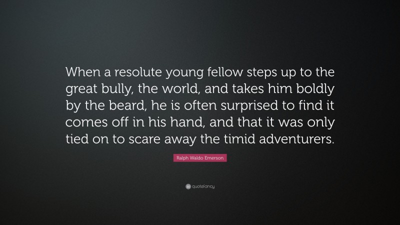 Ralph Waldo Emerson Quote: “When a resolute young fellow steps up to the great bully, the world, and takes him boldly by the beard, he is often surprised to find it comes off in his hand, and that it was only tied on to scare away the timid adventurers.”