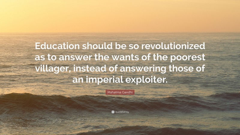 Mahatma Gandhi Quote: “Education should be so revolutionized as to answer the wants of the poorest villager, instead of answering those of an imperial exploiter.”