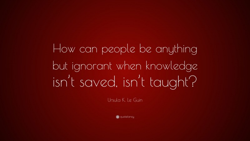 Ursula K. Le Guin Quote: “How can people be anything but ignorant when knowledge isn’t saved, isn’t taught?”