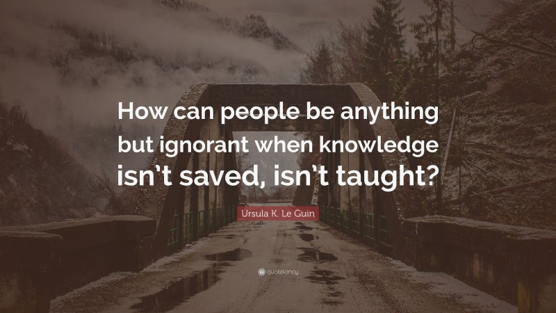 Ursula K. Le Guin Quote: “How can people be anything but ignorant when knowledge isn’t saved, isn’t taught?”