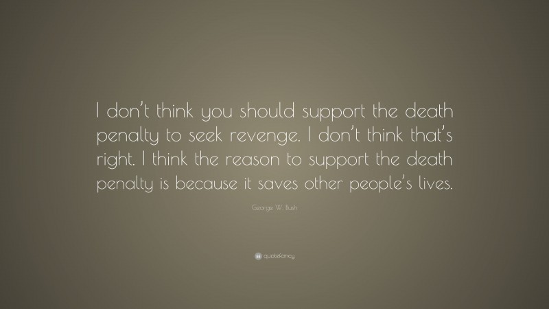George W. Bush Quote: “I don’t think you should support the death penalty to seek revenge. I don’t think that’s right. I think the reason to support the death penalty is because it saves other people’s lives.”