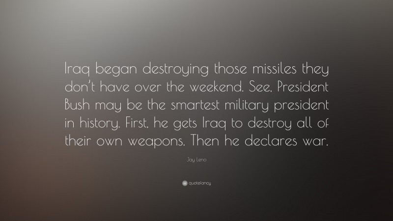Jay Leno Quote: “Iraq began destroying those missiles they don’t have over the weekend. See, President Bush may be the smartest military president in history. First, he gets Iraq to destroy all of their own weapons. Then he declares war.”