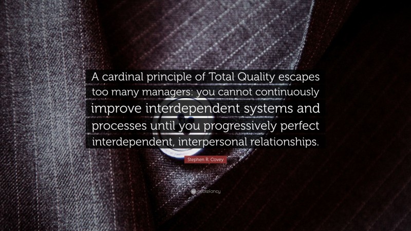 Stephen R. Covey Quote: “A cardinal principle of Total Quality escapes too many managers: you cannot continuously improve interdependent systems and processes until you progressively perfect interdependent, interpersonal relationships.”