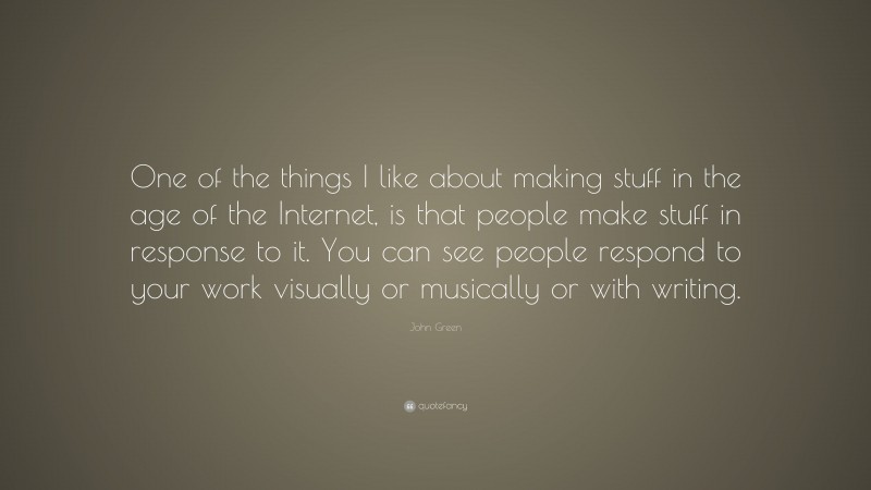 John Green Quote: “One of the things I like about making stuff in the age of the Internet, is that people make stuff in response to it. You can see people respond to your work visually or musically or with writing.”