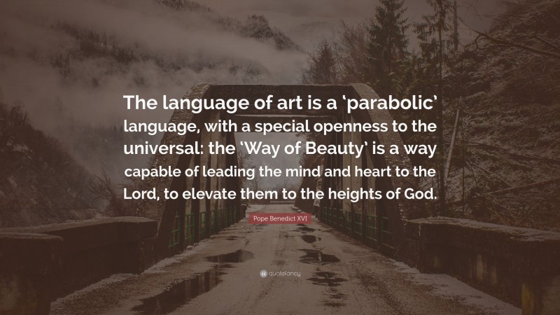 Pope Benedict XVI Quote: “The language of art is a ‘parabolic’ language, with a special openness to the universal: the ‘Way of Beauty’ is a way capable of leading the mind and heart to the Lord, to elevate them to the heights of God.”
