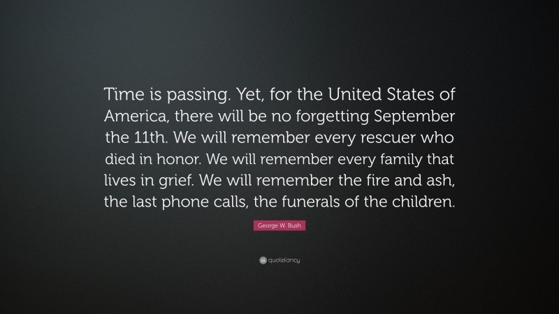 George W. Bush Quote: “Time is passing. Yet, for the United States of America, there will be no forgetting September the 11th. We will remember every rescuer who died in honor. We will remember every family that lives in grief. We will remember the fire and ash, the last phone calls, the funerals of the children.”