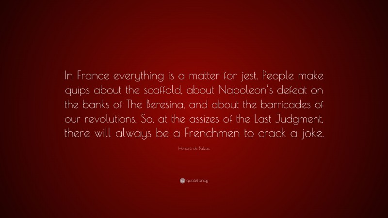 Honoré de Balzac Quote: “In France everything is a matter for jest. People make quips about the scaffold, about Napoleon’s defeat on the banks of The Beresina, and about the barricades of our revolutions. So, at the assizes of the Last Judgment, there will always be a Frenchmen to crack a joke.”