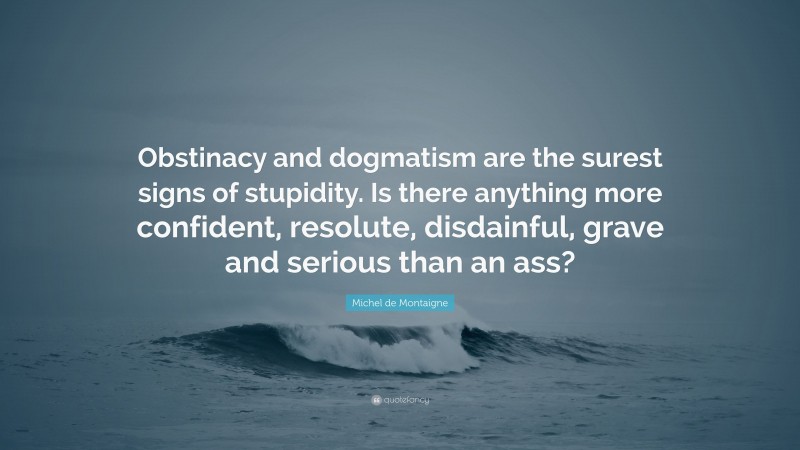 Michel de Montaigne Quote: “Obstinacy and dogmatism are the surest signs of stupidity. Is there anything more confident, resolute, disdainful, grave and serious than an ass?”