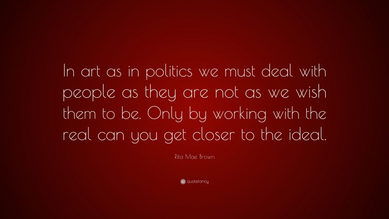 Rita Mae Brown Quote: “In art as in politics we must deal with people as they are not as we wish them to be. Only by working with the real can you get closer to the ideal.”