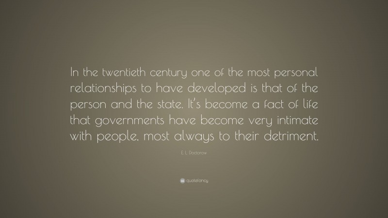 E. L. Doctorow Quote: “In the twentieth century one of the most personal relationships to have developed is that of the person and the state. It’s become a fact of life that governments have become very intimate with people, most always to their detriment.”