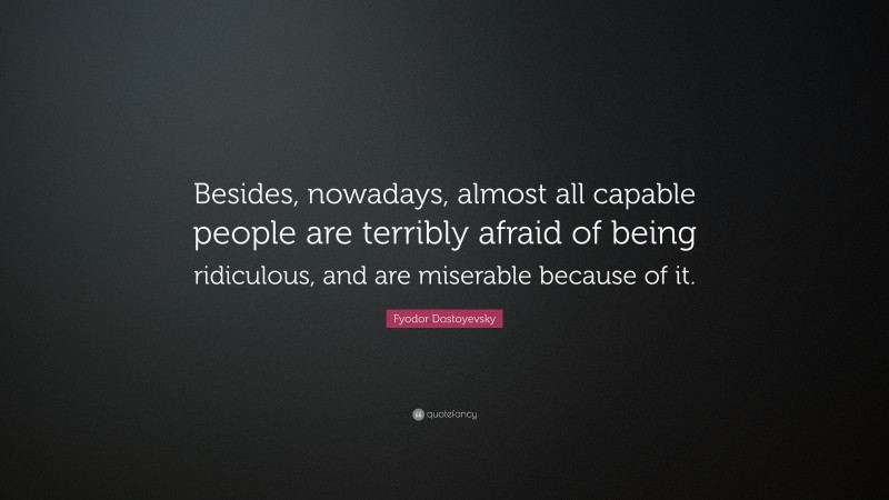 Fyodor Dostoyevsky Quote: “Besides, nowadays, almost all capable people are terribly afraid of being ridiculous, and are miserable because of it.”