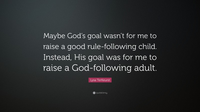 Lysa TerKeurst Quote: “Maybe God’s goal wasn’t for me to raise a good rule-following child. Instead, His goal was for me to raise a God-following adult.”