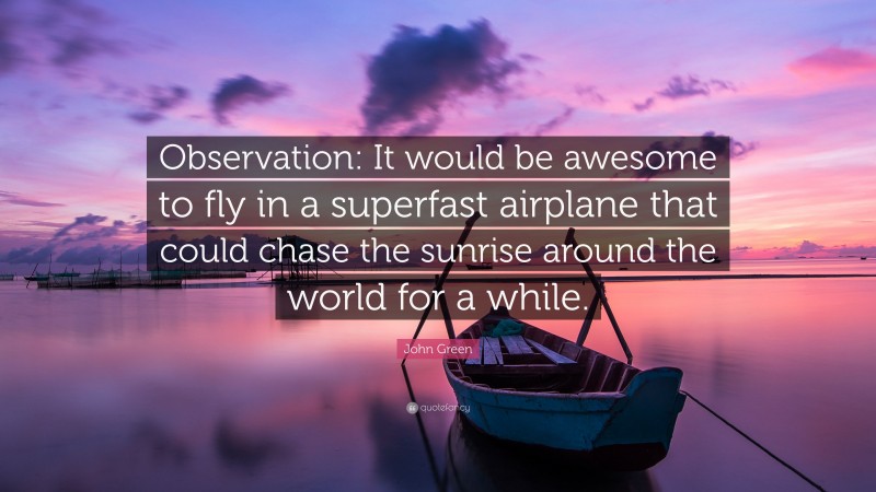 John Green Quote: “Observation: It would be awesome to fly in a superfast airplane that could chase the sunrise around the world for a while.”