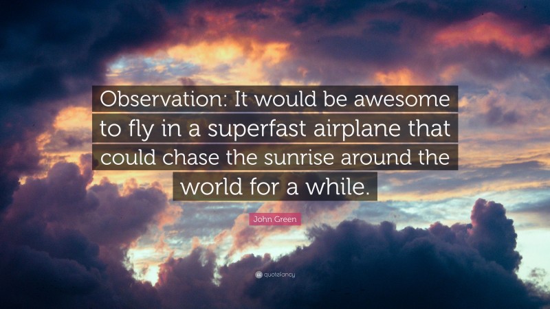 John Green Quote: “Observation: It would be awesome to fly in a superfast airplane that could chase the sunrise around the world for a while.”