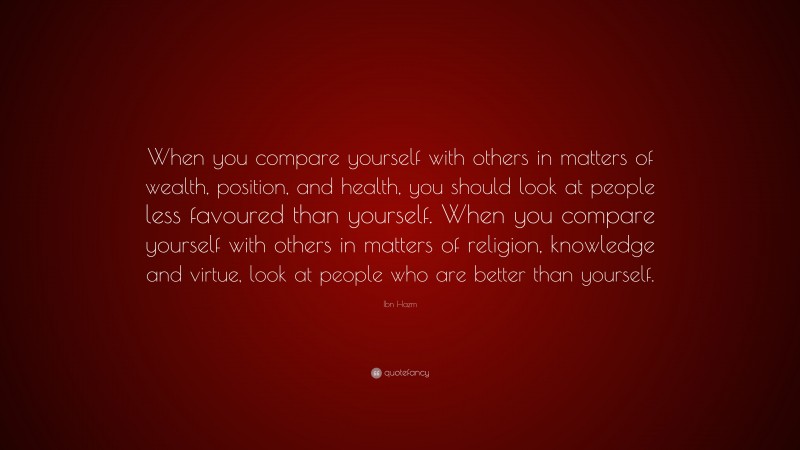 Ibn Hazm Quote: “When you compare yourself with others in matters of wealth, position, and health, you should look at people less favoured than yourself. When you compare yourself with others in matters of religion, knowledge and virtue, look at people who are better than yourself.”