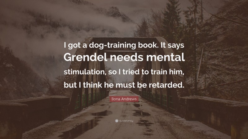 Ilona Andrews Quote: “I got a dog-training book. It says Grendel needs mental stimulation, so I tried to train him, but I think he must be retarded.”