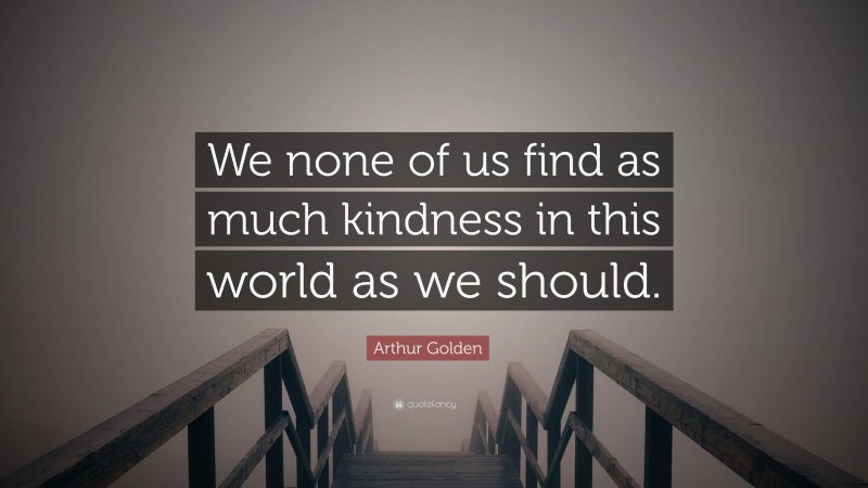 Arthur Golden Quote: “We none of us find as much kindness in this world as we should.”