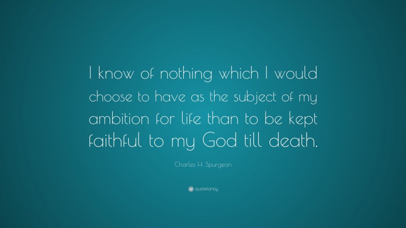 Charles H. Spurgeon Quote: “I know of nothing which I would choose to have as the subject of my ambition for life than to be kept faithful to my God till death.”
